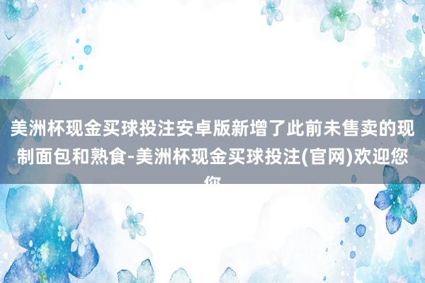 美洲杯现金买球投注安卓版新增了此前未售卖的现制面包和熟食-美洲杯现金买球投注(官网)欢迎您