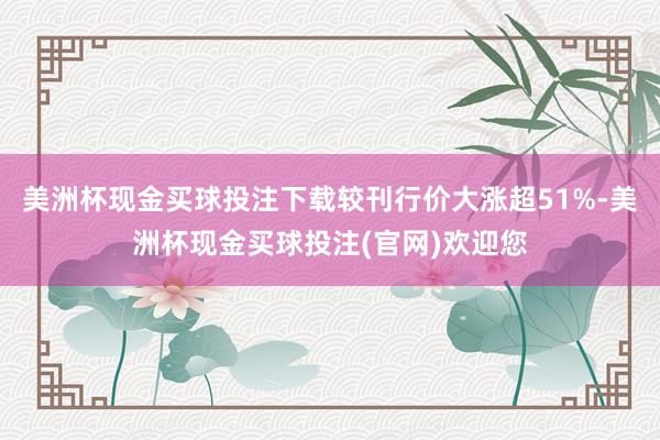 美洲杯现金买球投注下载较刊行价大涨超51%-美洲杯现金买球投注(官网)欢迎您