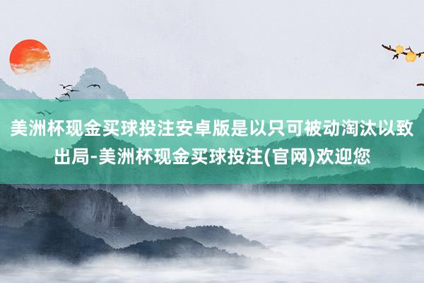 美洲杯现金买球投注安卓版是以只可被动淘汰以致出局-美洲杯现金买球投注(官网)欢迎您