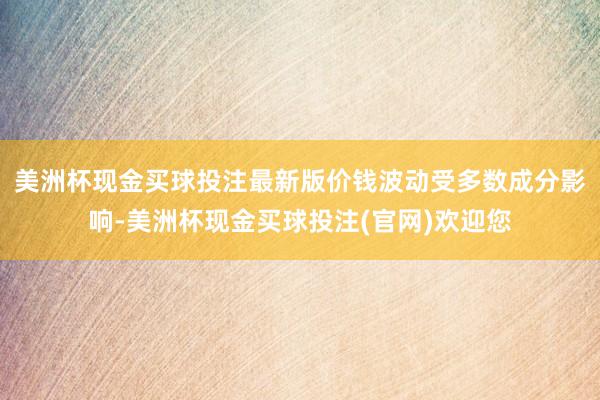 美洲杯现金买球投注最新版价钱波动受多数成分影响-美洲杯现金买球投注(官网)欢迎您