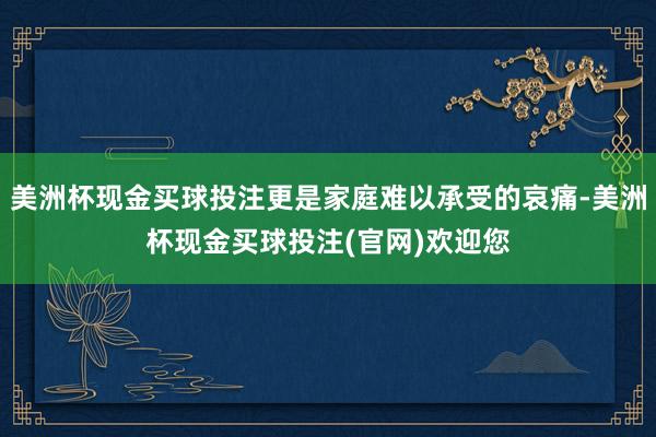 美洲杯现金买球投注更是家庭难以承受的哀痛-美洲杯现金买球投注(官网)欢迎您
