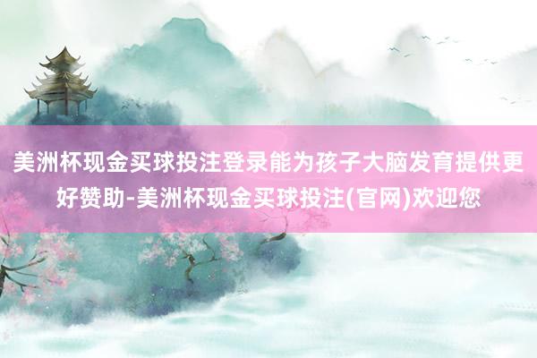 美洲杯现金买球投注登录能为孩子大脑发育提供更好赞助-美洲杯现金买球投注(官网)欢迎您