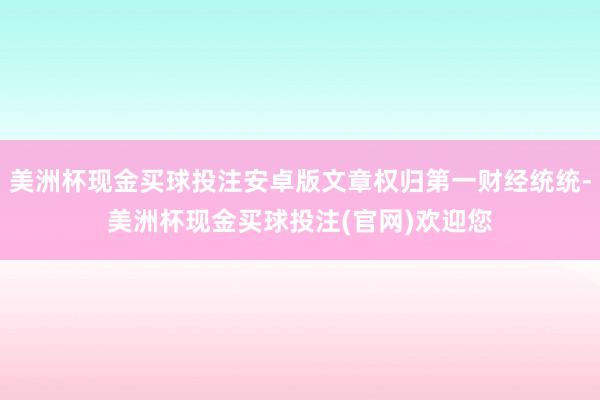 美洲杯现金买球投注安卓版文章权归第一财经统统-美洲杯现金买球投注(官网)欢迎您