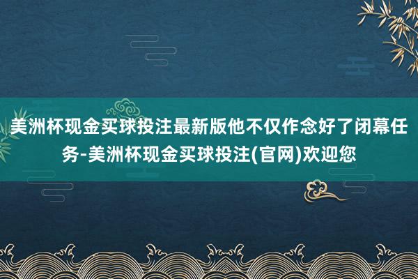 美洲杯现金买球投注最新版他不仅作念好了闭幕任务-美洲杯现金买球投注(官网)欢迎您