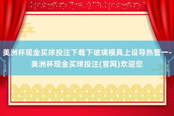 美洲杯现金买球投注下载下玻璃模具上设导热管一-美洲杯现金买球投注(官网)欢迎您