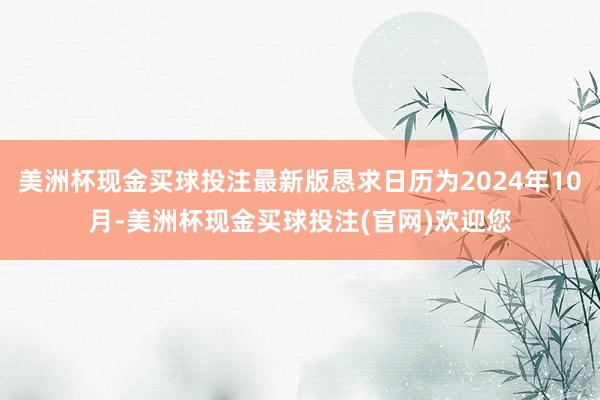 美洲杯现金买球投注最新版恳求日历为2024年10月-美洲杯现金买球投注(官网)欢迎您