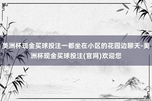 美洲杯现金买球投注一都坐在小区的花园边聊天-美洲杯现金买球投注(官网)欢迎您