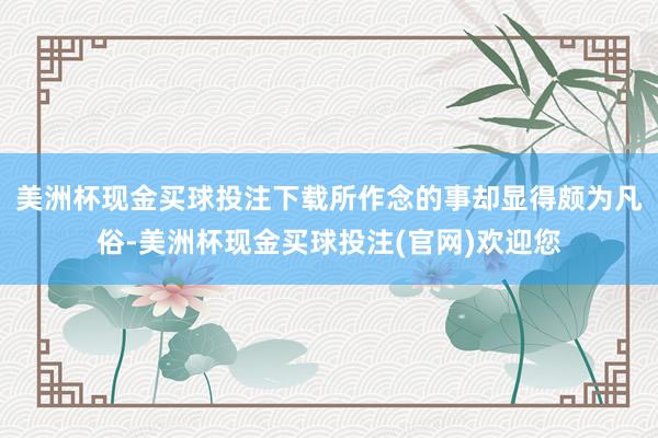 美洲杯现金买球投注下载所作念的事却显得颇为凡俗-美洲杯现金买球投注(官网)欢迎您
