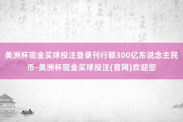美洲杯现金买球投注登录刊行额300亿东说念主民币-美洲杯现金买球投注(官网)欢迎您
