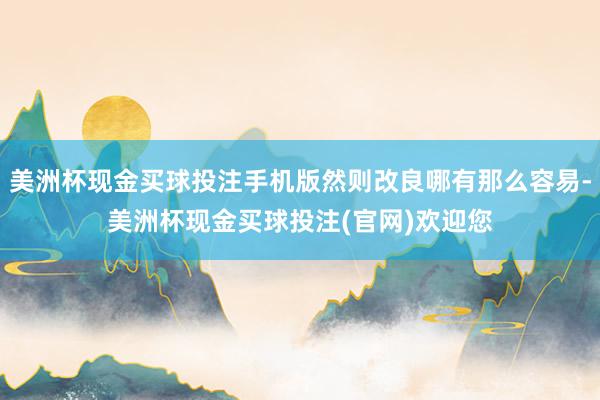 美洲杯现金买球投注手机版然则改良哪有那么容易-美洲杯现金买球投注(官网)欢迎您