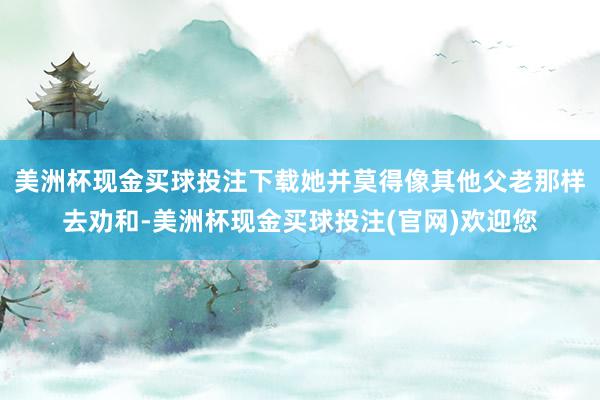 美洲杯现金买球投注下载她并莫得像其他父老那样去劝和-美洲杯现金买球投注(官网)欢迎您