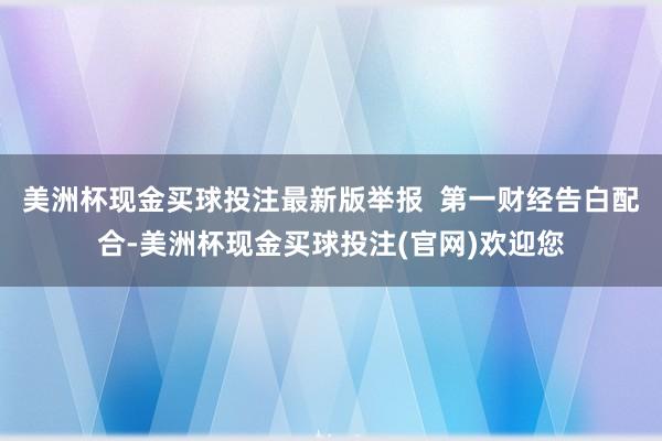 美洲杯现金买球投注最新版举报  第一财经告白配合-美洲杯现金买球投注(官网)欢迎您