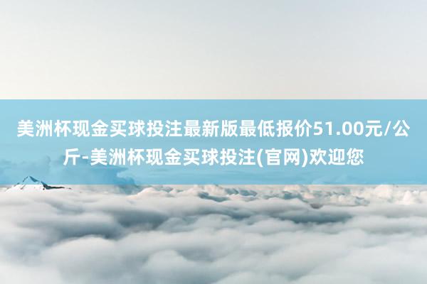 美洲杯现金买球投注最新版最低报价51.00元/公斤-美洲杯现金买球投注(官网)欢迎您