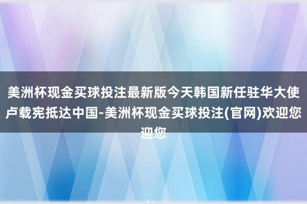 美洲杯现金买球投注最新版今天韩国新任驻华大使卢载宪抵达中国-美洲杯现金买球投注(官网)欢迎您