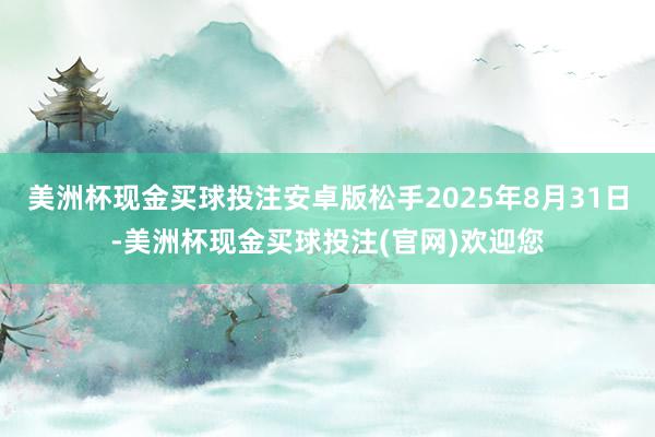 美洲杯现金买球投注安卓版松手2025年8月31日-美洲杯现金买球投注(官网)欢迎您