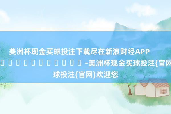 美洲杯现金买球投注下载尽在新浪财经APP            													-美洲杯现金买球投注(官网)欢迎您