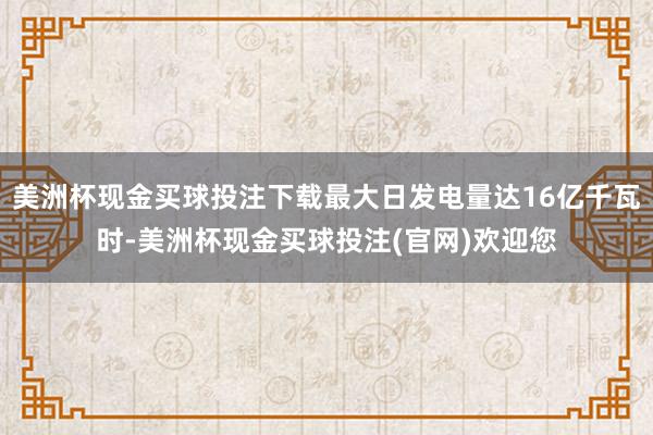 美洲杯现金买球投注下载最大日发电量达16亿千瓦时-美洲杯现金买球投注(官网)欢迎您