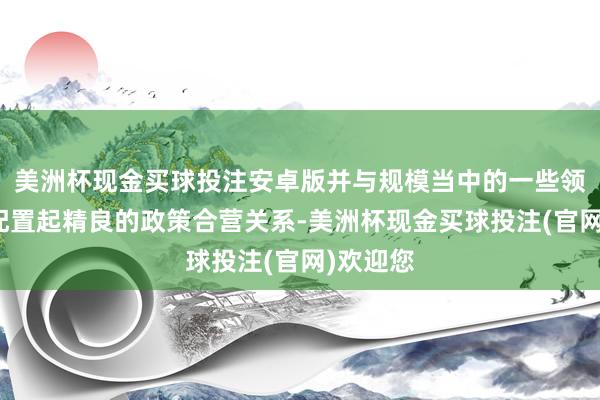 美洲杯现金买球投注安卓版并与规模当中的一些领军企业配置起精良的政策合营关系-美洲杯现金买球投注(官网)欢迎您