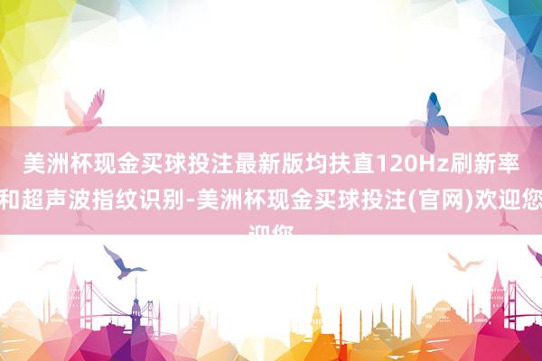 美洲杯现金买球投注最新版均扶直120Hz刷新率和超声波指纹识别-美洲杯现金买球投注(官网)欢迎您