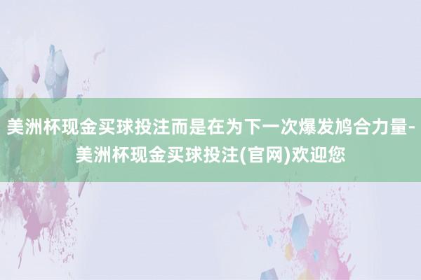 美洲杯现金买球投注而是在为下一次爆发鸠合力量-美洲杯现金买球投注(官网)欢迎您