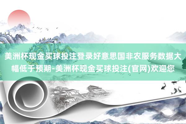 美洲杯现金买球投注登录好意思国非农服务数据大幅低于预期-美洲杯现金买球投注(官网)欢迎您