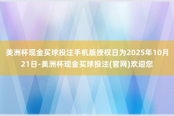 美洲杯现金买球投注手机版授权日为2025年10月21日-美洲杯现金买球投注(官网)欢迎您