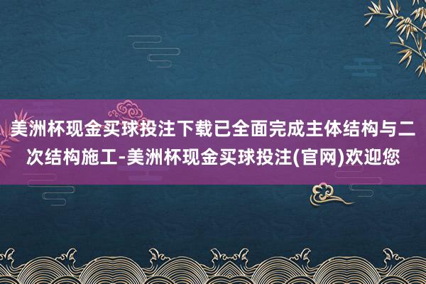 美洲杯现金买球投注下载已全面完成主体结构与二次结构施工-美洲杯现金买球投注(官网)欢迎您