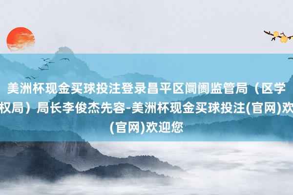 美洲杯现金买球投注登录昌平区阛阓监管局（区学问产权局）局长李俊杰先容-美洲杯现金买球投注(官网)欢迎您