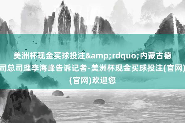 美洲杯现金买球投注&rdquo;内蒙古德格齐公司总司理李海峰告诉记者-美洲杯现金买球投注(官网)欢迎您
