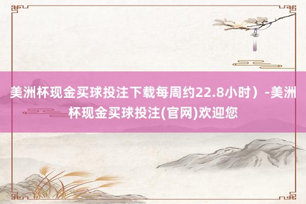 美洲杯现金买球投注下载每周约22.8小时）-美洲杯现金买球投注(官网)欢迎您
