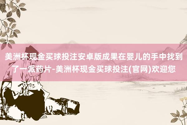 美洲杯现金买球投注安卓版成果在婴儿的手中找到了一派药片-美洲杯现金买球投注(官网)欢迎您