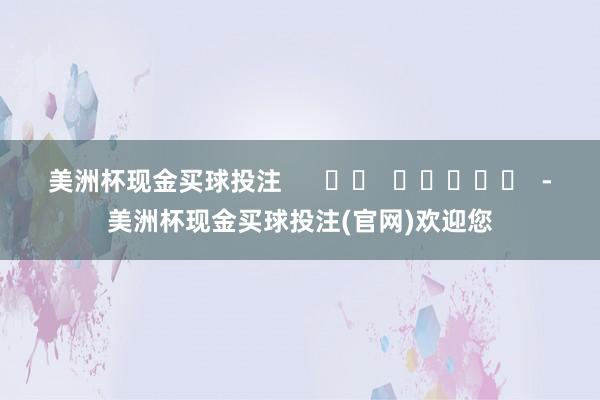 美洲杯现金买球投注      		  					  -美洲杯现金买球投注(官网)欢迎您