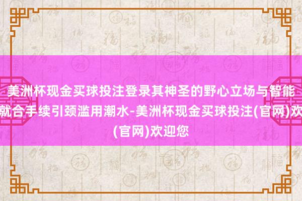 美洲杯现金买球投注登录其神圣的野心立场与智能化成就合手续引颈滥用潮水-美洲杯现金买球投注(官网)欢迎您