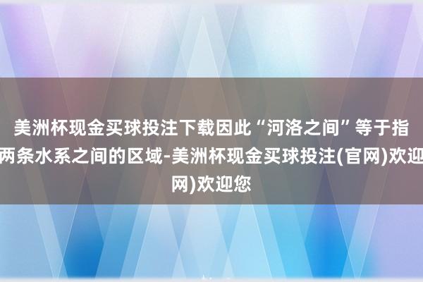 美洲杯现金买球投注下载因此“河洛之间”等于指这两条水系之间的区域-美洲杯现金买球投注(官网)欢迎您