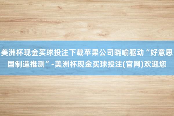美洲杯现金买球投注下载苹果公司晓喻驱动“好意思国制造推测”-美洲杯现金买球投注(官网)欢迎您