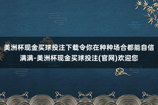 美洲杯现金买球投注下载令你在种种场合都能自信满满-美洲杯现金买球投注(官网)欢迎您