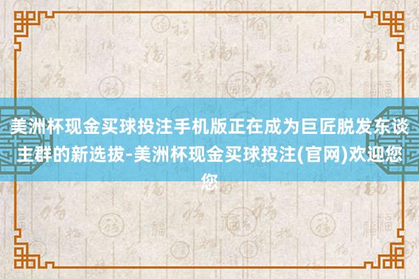 美洲杯现金买球投注手机版正在成为巨匠脱发东谈主群的新选拔-美洲杯现金买球投注(官网)欢迎您
