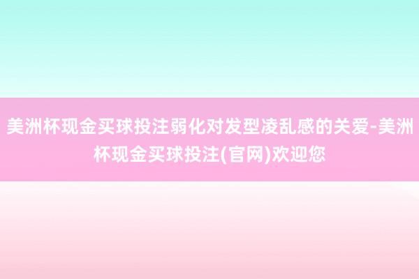 美洲杯现金买球投注弱化对发型凌乱感的关爱-美洲杯现金买球投注(官网)欢迎您