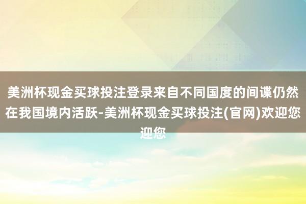 美洲杯现金买球投注登录来自不同国度的间谍仍然在我国境内活跃-美洲杯现金买球投注(官网)欢迎您