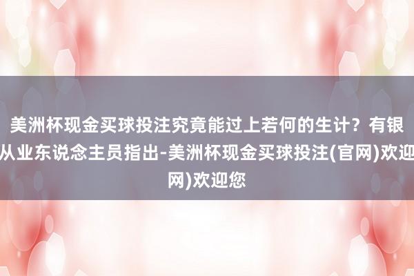 美洲杯现金买球投注究竟能过上若何的生计?有银行从业东说念主员指出-美洲杯现金买球投注(官网)欢迎您