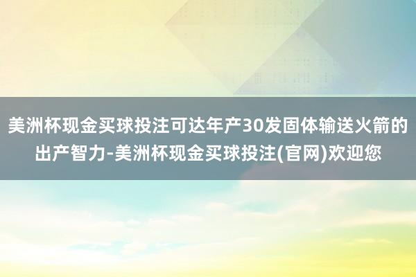 美洲杯现金买球投注可达年产30发固体输送火箭的出产智力-美洲杯现金买球投注(官网)欢迎您