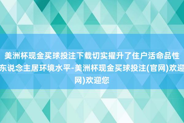 美洲杯现金买球投注下载切实擢升了住户活命品性与东说念主居环境水平-美洲杯现金买球投注(官网)欢迎您