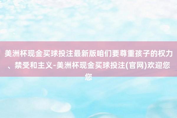 美洲杯现金买球投注最新版咱们要尊重孩子的权力、禁受和主义-美洲杯现金买球投注(官网)欢迎您