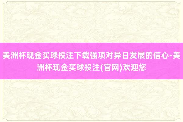 美洲杯现金买球投注下载强项对异日发展的信心-美洲杯现金买球投注(官网)欢迎您