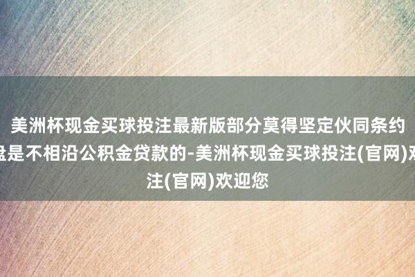 美洲杯现金买球投注最新版部分莫得坚定伙同条约的楼盘是不相沿公积金贷款的-美洲杯现金买球投注(官网)欢迎您