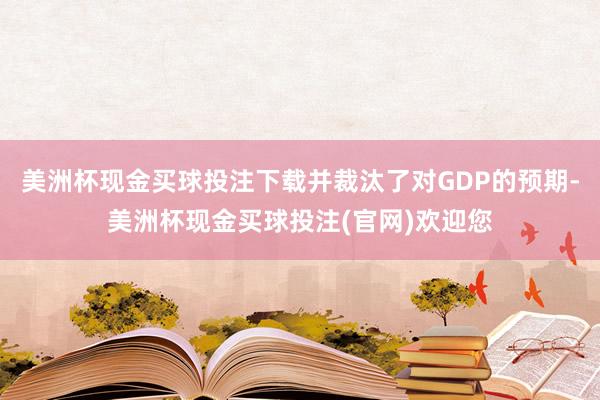 美洲杯现金买球投注下载并裁汰了对GDP的预期-美洲杯现金买球投注(官网)欢迎您
