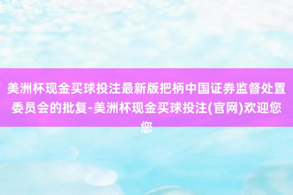 美洲杯现金买球投注最新版把柄中国证券监督处置委员会的批复-美洲杯现金买球投注(官网)欢迎您