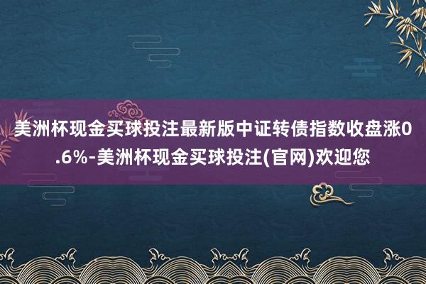 美洲杯现金买球投注最新版　　中证转债指数收盘涨0.6%-美洲杯现金买球投注(官网)欢迎您
