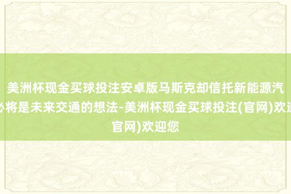 美洲杯现金买球投注安卓版马斯克却信托新能源汽车必将是未来交通的想法-美洲杯现金买球投注(官网)欢迎您