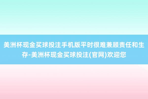 美洲杯现金买球投注手机版平时很难兼顾责任和生存-美洲杯现金买球投注(官网)欢迎您